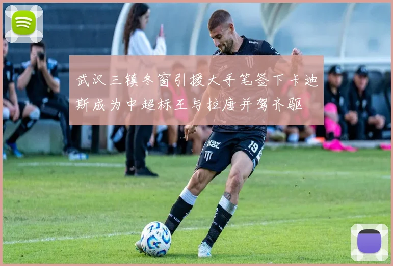 武汉三镇冬窗引援大手笔签下卡迪斯成为中超标王与拉唐并驾齐驱