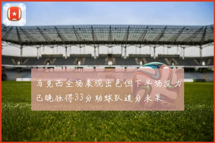 马克西全场表现出色但下半场发力已晚独得33分助球队追分未果