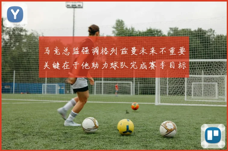 马竞总监强调格列兹曼未来不重要关键在于他助力球队完成赛季目标