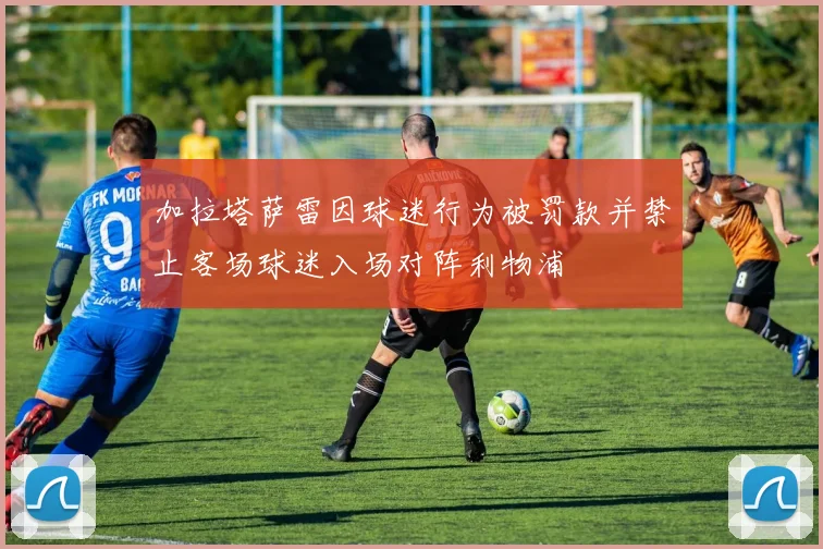 加拉塔萨雷因球迷行为被罚款并禁止客场球迷入场对阵利物浦
