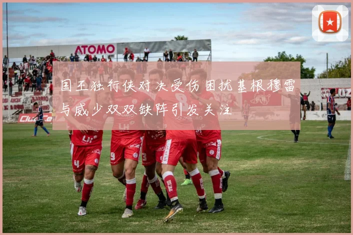 国王独行侠对决受伤困扰基根穆雷与威少双双缺阵引发关注