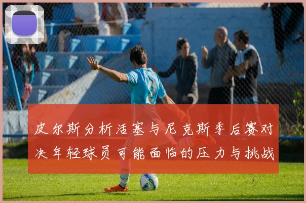 皮尔斯分析活塞与尼克斯季后赛对决年轻球员可能面临的压力与挑战