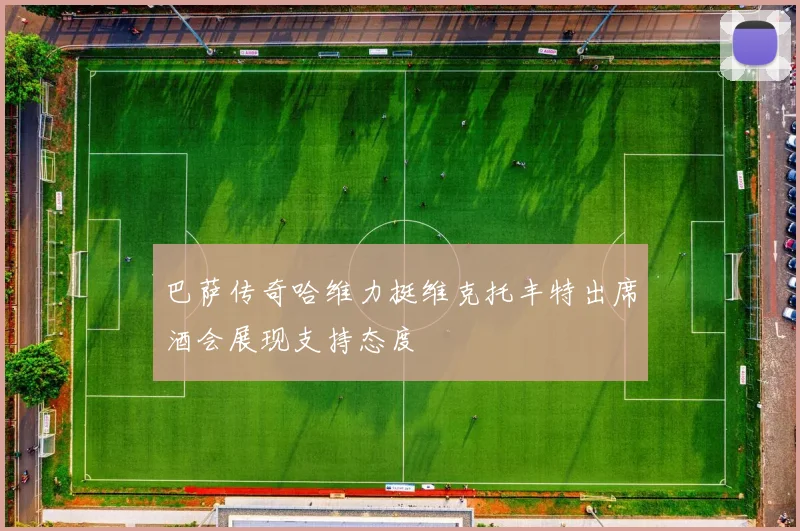 巴萨传奇哈维力挺维克托丰特出席酒会展现支持态度