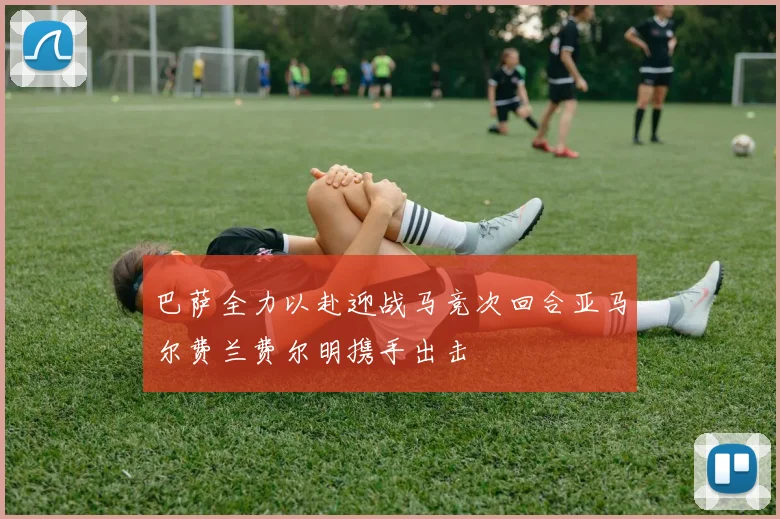 巴萨全力以赴迎战马竞次回合亚马尔费兰费尔明携手出击