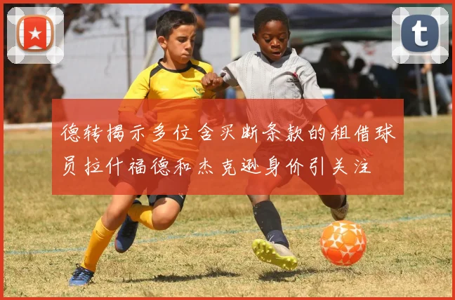 德转揭示多位含买断条款的租借球员拉什福德和杰克逊身价引关注