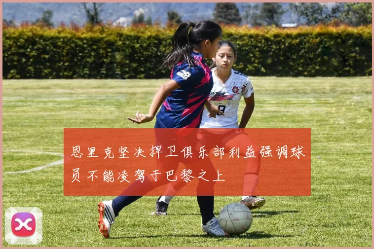 恩里克坚决捍卫俱乐部利益强调球员不能凌驾于巴黎之上